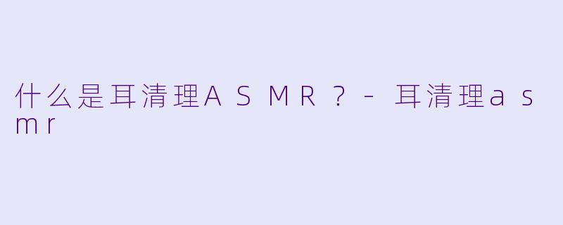 什么是耳清理ASMR？