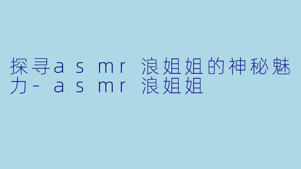 探寻asmr浪姐姐的神秘魅力-asmr浪姐姐