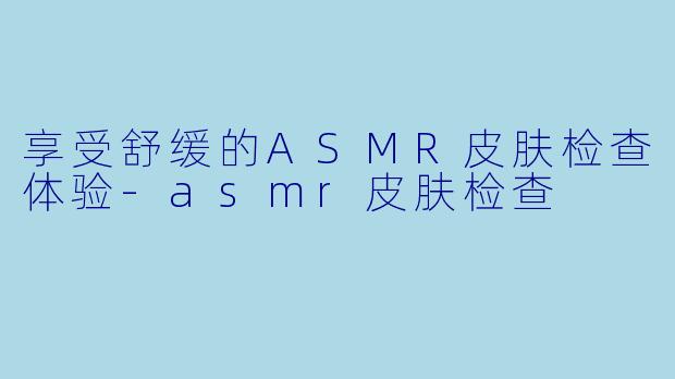 享受舒缓的ASMR皮肤检查体验-asmr皮肤检查