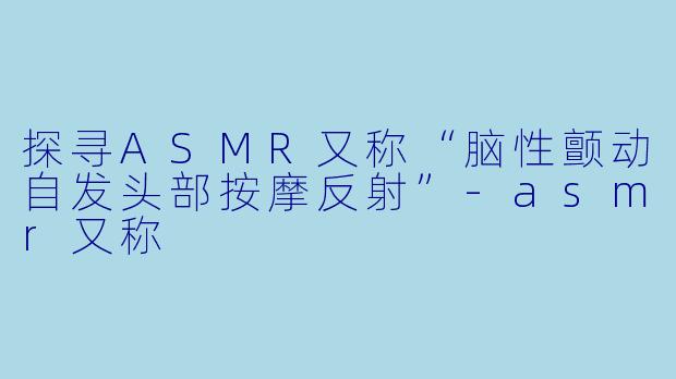 探寻ASMR又称“脑性颤动自发头部按摩反射”-asmr又称