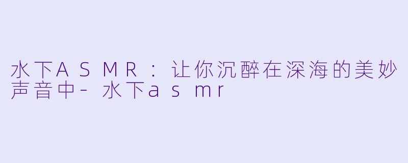 水下ASMR：让你沉醉在深海的美妙声音中-水下asmr