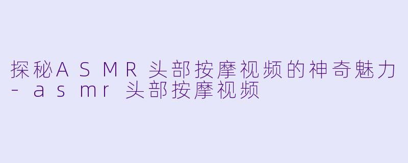 探秘ASMR头部按摩视频的神奇魅力-asmr头部按摩视频