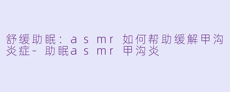 舒缓助眠：asmr如何帮助缓解甲沟炎症-助眠asmr甲沟炎