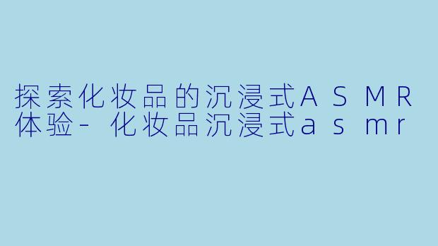 探索化妆品的沉浸式ASMR体验-化妆品沉浸式asmr