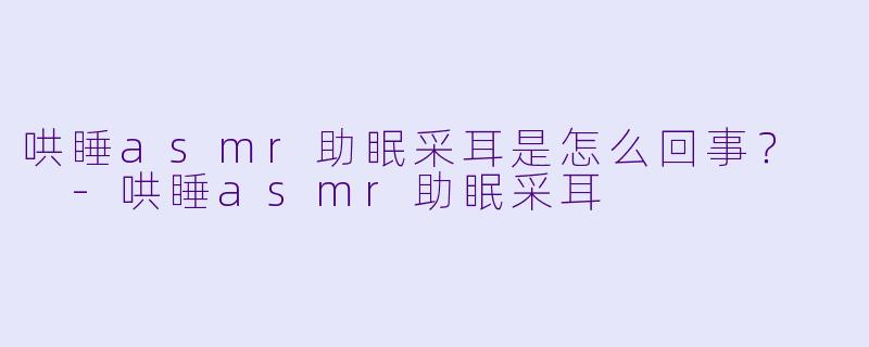 哄睡asmr助眠采耳是怎么回事？  