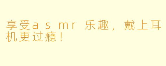 享受asmr乐趣，戴上耳机更过瘾！
