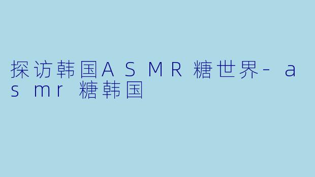 探访韩国ASMR糖世界-asmr糖韩国