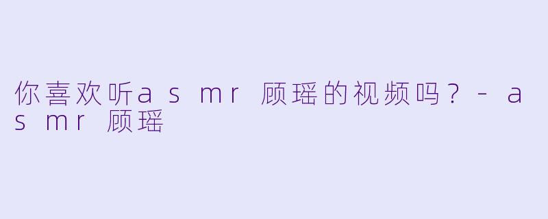 你喜欢听asmr顾瑶的视频吗？