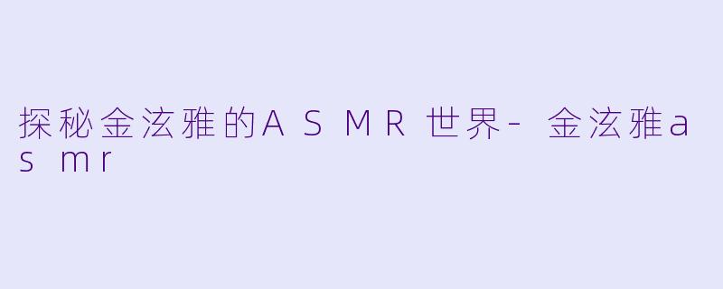 探秘金泫雅的ASMR世界-金泫雅asmr