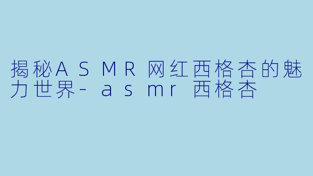 揭秘ASMR网红西格杏的魅力世界-asmr西格杏