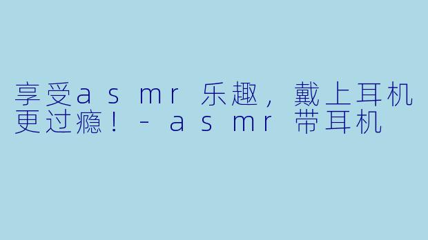 享受asmr乐趣，戴上耳机更过瘾！-asmr带耳机