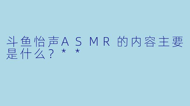 斗鱼怡声ASMR的内容主要是什么?**