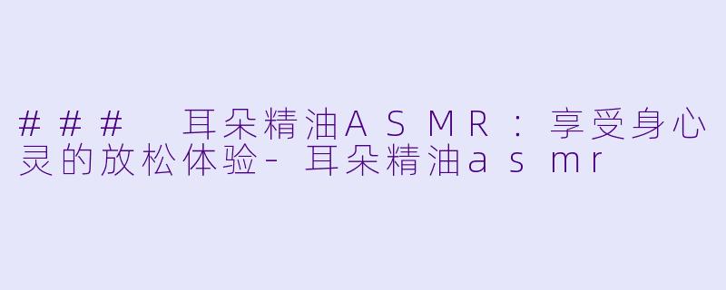 ### 耳朵精油ASMR：享受身心灵的放松体验-耳朵精油asmr