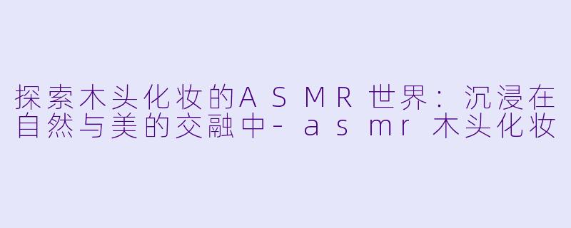 探索木头化妆的ASMR世界：沉浸在自然与美的交融中-asmr木头化妆