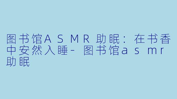 图书馆ASMR助眠：在书香中安然入睡-图书馆asmr助眠