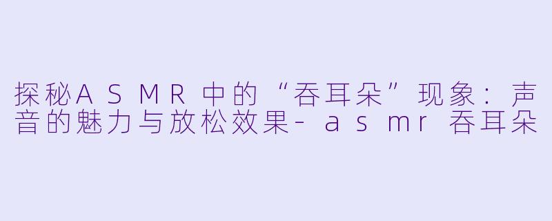 探秘ASMR中的“吞耳朵”现象：声音的魅力与放松效果-asmr吞耳朵