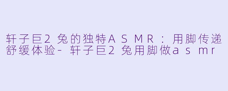 轩子巨2兔的独特ASMR：用脚传递舒缓体验-轩子巨2兔用脚做asmr