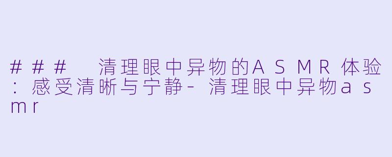 ### 清理眼中异物的ASMR体验：感受清晰与宁静-清理眼中异物asmr
