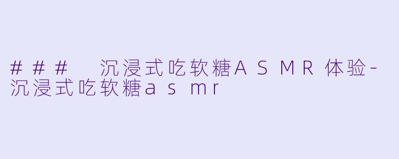 ### 沉浸式吃软糖ASMR体验-沉浸式吃软糖asmr