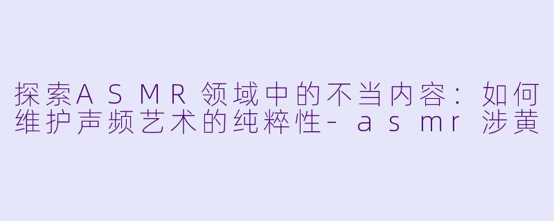 探索ASMR领域中的不当内容：如何维护声频艺术的纯粹性-asmr涉黄