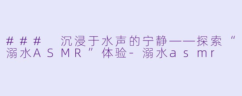 ### 沉浸于水声的宁静——探索“溺水ASMR”体验