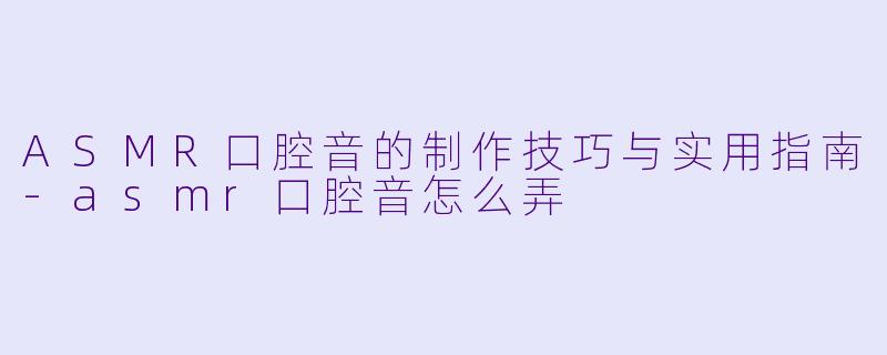 ASMR口腔音的制作技巧与实用指南-asmr口腔音怎么弄