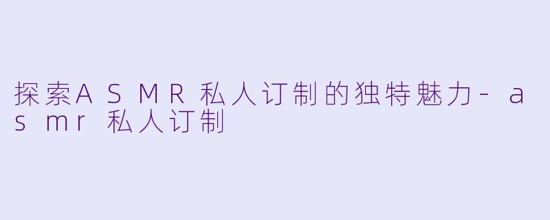 探索ASMR私人订制的独特魅力-asmr私人订制