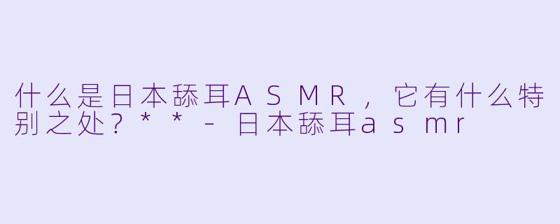 什么是日本舔耳ASMR,它有什么特别之处?**