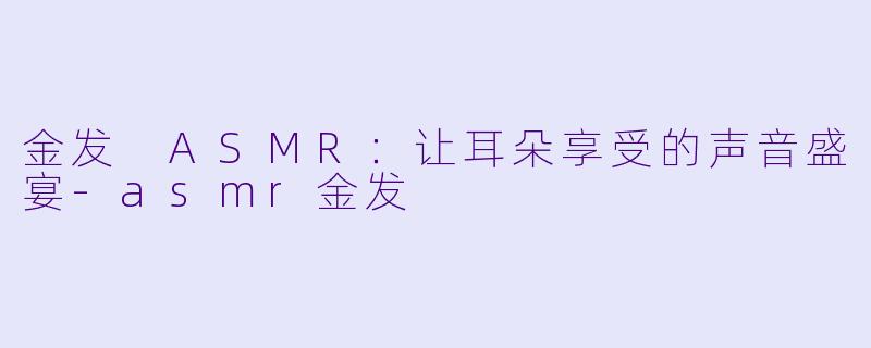 金发 ASMR：让耳朵享受的声音盛宴-asmr金发
