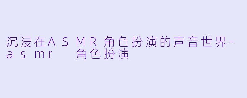沉浸在ASMR角色扮演的声音世界-asmr 角色扮演