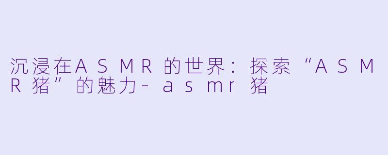 沉浸在ASMR的世界：探索“ASMR猪”的魅力-asmr猪