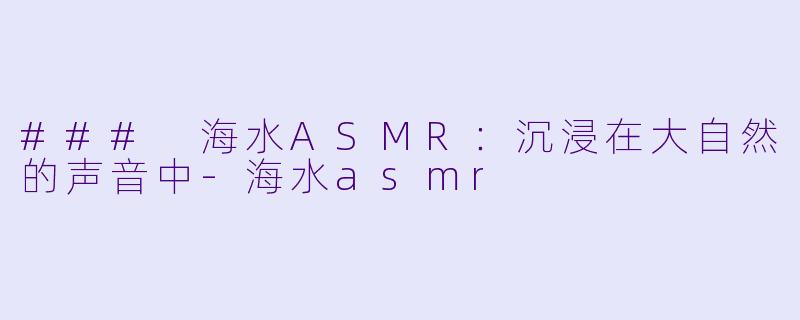 ### 海水ASMR：沉浸在大自然的声音中-海水asmr