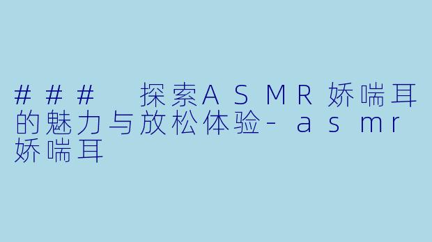 ### 探索ASMR娇喘耳的魅力与放松体验-asmr娇喘耳