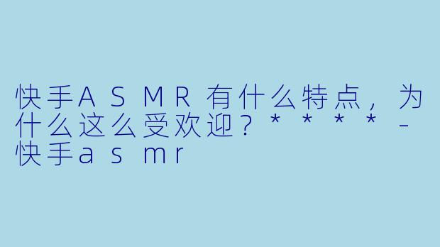 快手ASMR有什么特点,为什么这么受欢迎?****