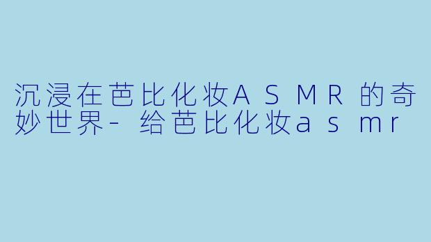 沉浸在芭比化妆ASMR的奇妙世界-给芭比化妆asmr
