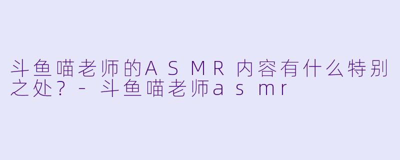 斗鱼喵老师的ASMR内容有什么特别之处?