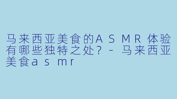 马来西亚美食的ASMR体验有哪些独特之处?