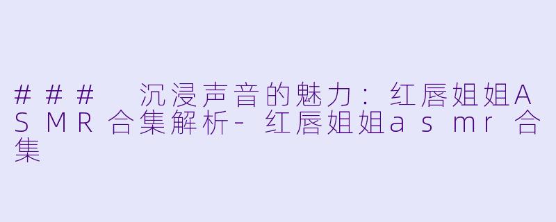 ### 沉浸声音的魅力：红唇姐姐ASMR合集解析-红唇姐姐asmr合集