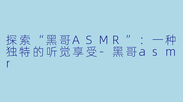 探索“黑哥ASMR”：一种独特的听觉享受-黑哥asmr