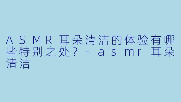 ASMR耳朵清洁的体验有哪些特别之处?