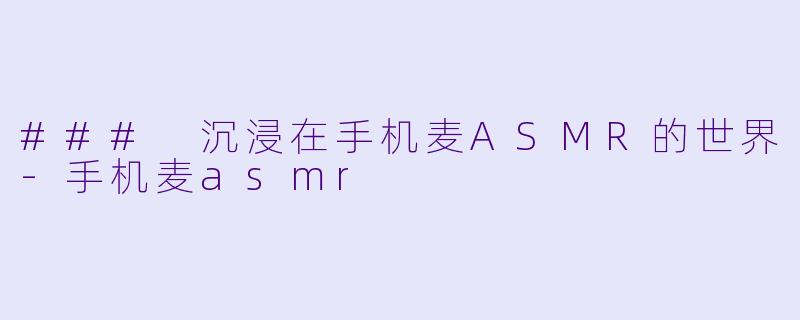 ### 沉浸在手机麦ASMR的世界-手机麦asmr