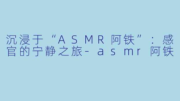 沉浸于“ASMR阿铁”：感官的宁静之旅-asmr阿铁
