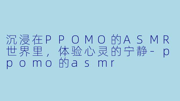 沉浸在PPOMO的ASMR世界里，体验心灵的宁静-ppomo的asmr