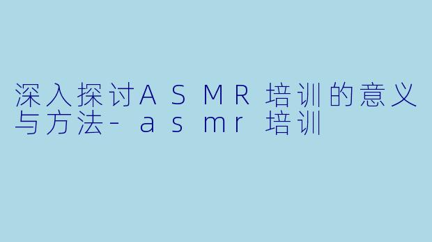 深入探讨ASMR培训的意义与方法-asmr培训