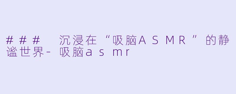 ### 沉浸在“吸脑ASMR”的静谧世界-吸脑asmr