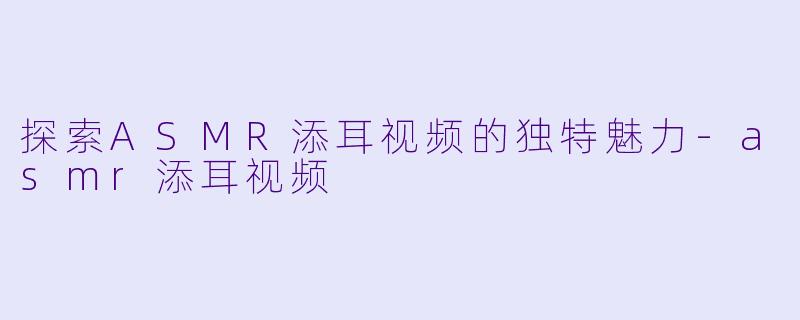 探索ASMR添耳视频的独特魅力-asmr添耳视频