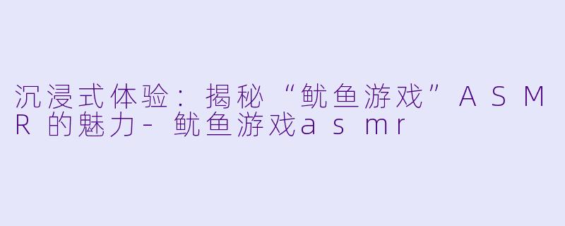 沉浸式体验：揭秘“鱿鱼游戏”ASMR的魅力-鱿鱼游戏asmr