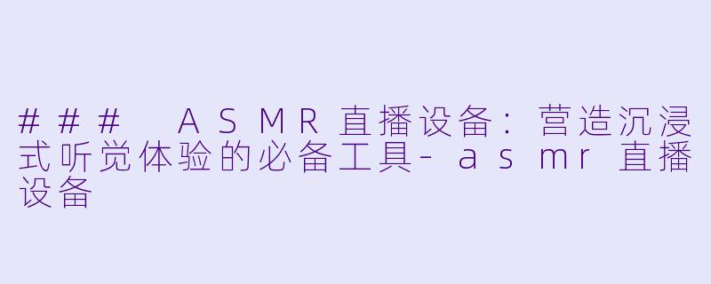 ### ASMR直播设备：营造沉浸式听觉体验的必备工具-asmr直播设备