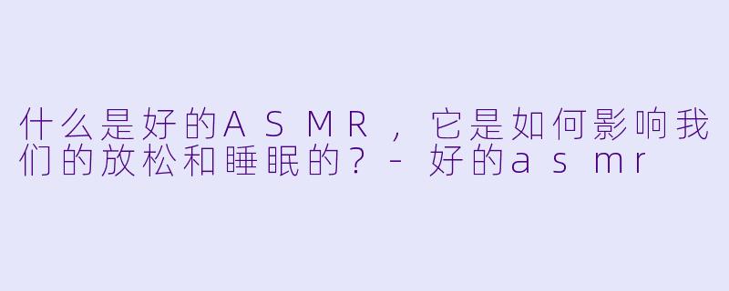 什么是好的ASMR,它是如何影响我们的放松和睡眠的?
