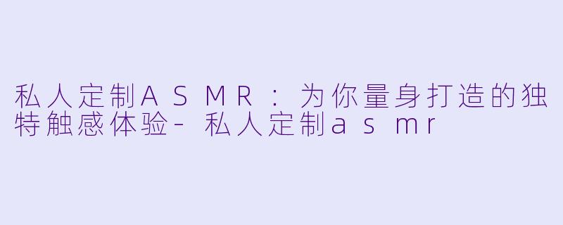 私人定制ASMR：为你量身打造的独特触感体验-私人定制asmr